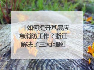 如何提升基层应急消防工作？浙江解决了三大问题