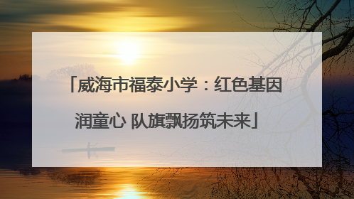 威海市福泰小学：红色基因润童心 队旗飘扬筑未来