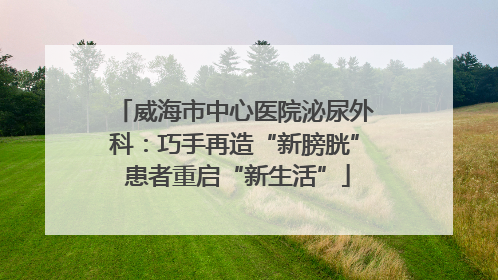 威海市中心医院泌尿外科：巧手再造“新膀胱” 患者重启“新生活”