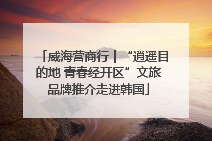 威海营商行｜“逍遥目的地 青春经开区”文旅品牌推介走进韩国