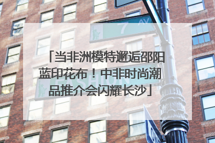 当非洲模特邂逅邵阳蓝印花布！中非时尚潮品推介会闪耀长沙