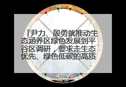 尹力、殷勇就推动生态涵养区绿色发展到平谷区调研，要求走生态优先、绿色低碳的高质量发展之路