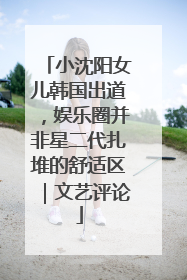 小沈阳女儿韩国出道，娱乐圈并非星二代扎堆的舒适区｜文艺评论