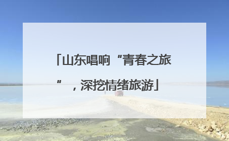 山东唱响“青春之旅”，深挖情绪旅游