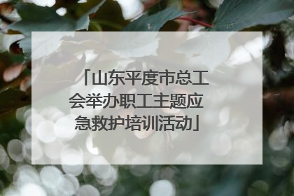 山东平度市总工会举办职工主题应急救护培训活动