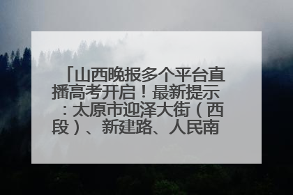 山西晚报多个平台直播高考开启！最新提示：太原市迎泽大街（西段）、新建路、人民南路高考期间增开路口