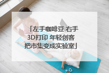 左手咖啡豆 右手3D打印 年轻创客把市集变成实验室