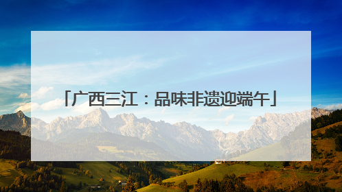 广西三江：品味非遗迎端午