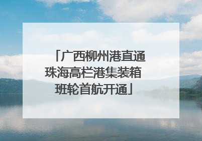 广西柳州港直通珠海高栏港集装箱班轮首航开通