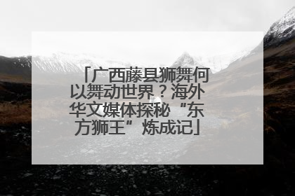 广西藤县狮舞何以舞动世界？海外华文媒体探秘“东方狮王”炼成记