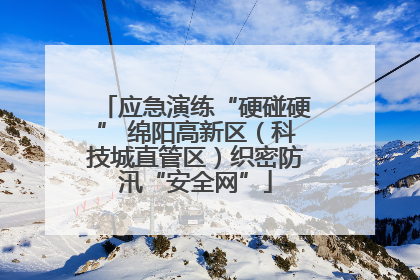 应急演练“硬碰硬” 绵阳高新区（科技城直管区）织密防汛“安全网”