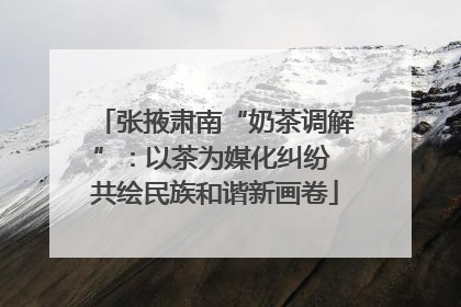张掖肃南“奶茶调解”：以茶为媒化纠纷 共绘民族和谐新画卷