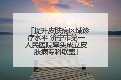 提升皮肤病区域诊疗水平 济宁市第一人民医院牵头成立皮肤病专科联盟
