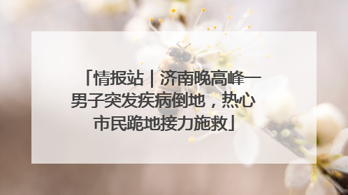 情报站｜济南晚高峰一男子突发疾病倒地，热心市民跪地接力施救