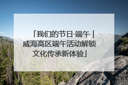 我们的节日·端午｜威海高区端午活动解锁文化传承新体验