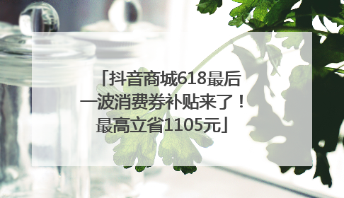 抖音商城618最后一波消费券补贴来了！最高立省1105元
