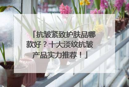 抗皱紧致护肤品哪款好？十大淡纹抗皱产品实力推荐！