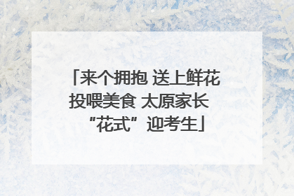 来个拥抱 送上鲜花 投喂美食 太原家长“花式”迎考生