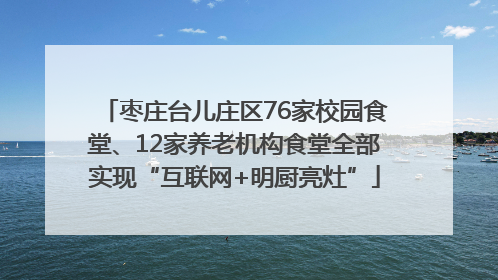 枣庄台儿庄区76家校园食堂、12家养老机构食堂全部实现“互联网+明厨亮灶”
