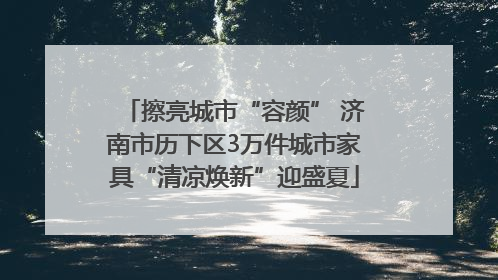 擦亮城市“容颜” 济南市历下区3万件城市家具“清凉焕新”迎盛夏