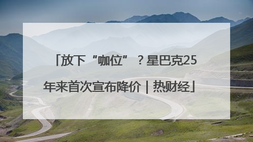 放下“咖位”？星巴克25年来首次宣布降价｜热财经