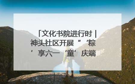 文化书院进行时｜神头社区开展“‘粽’享六一‘童’庆端午”主题系列活动