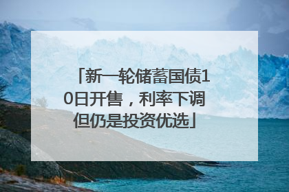 新一轮储蓄国债10日开售，利率下调但仍是投资优选