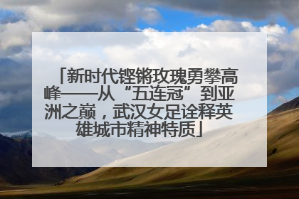 新时代铿锵玫瑰勇攀高峰——从“五连冠”到亚洲之巅，武汉女足诠释英雄城市精神特质