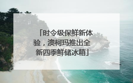 时令级保鲜新体验，澳柯玛推出全新四季鲜储冰箱