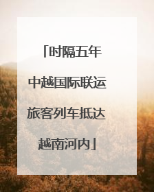 时隔五年 中越国际联运旅客列车抵达越南河内