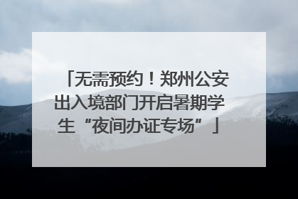 无需预约！郑州公安出入境部门开启暑期学生“夜间办证专场”