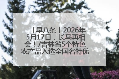 早八条丨2026年5月17日，长马再相会！/吉林省5个特色农产品入选全国名特优新农产品名录