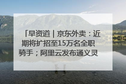 早资道｜京东外卖：近期将扩招至15万名全职骑手；阿里云发布通义灵码AI IDE