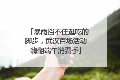 暴雨挡不住逛吃的脚步，武汉百场活动嗨翻端午消费季