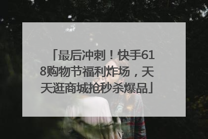 最后冲刺！快手618购物节福利炸场，天天逛商城抢秒杀爆品