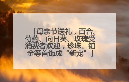 母亲节送礼，百合、芍药、向日葵、玫瑰受消费者欢迎，珍珠、铂金等首饰成“新宠”