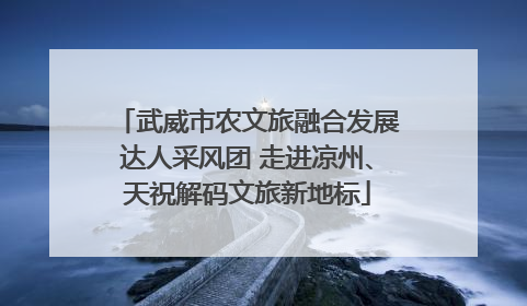 武威市农文旅融合发展达人采风团 走进凉州、天祝解码文旅新地标