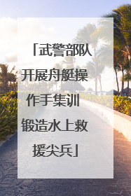 武警部队开展舟艇操作手集训 锻造水上救援尖兵