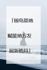 核电基地赋能地方发展新格局