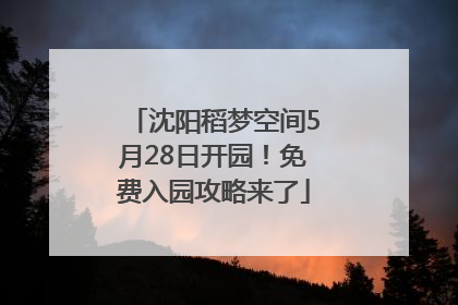 沈阳稻梦空间5月28日开园！免费入园攻略来了
