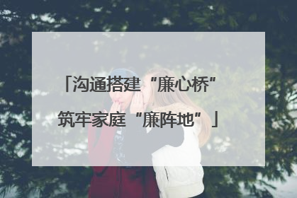 沟通搭建“廉心桥” 筑牢家庭“廉阵地”