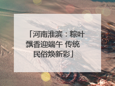 河南淮滨：粽叶飘香迎端午 传统民俗焕新彩