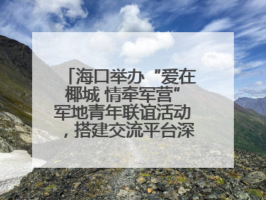 海口举办“爱在椰城 情牵军营”军地青年联谊活动，搭建交流平台深化双拥工作