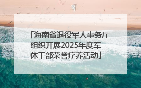 海南省退役军人事务厅组织开展2025年度军休干部荣誉疗养活动