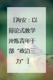 海安：以辩论式教学淬炼青年干部“政治三力”