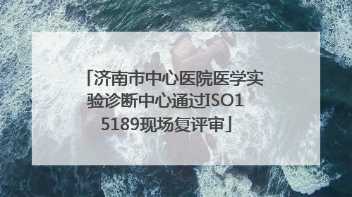 济南市中心医院医学实验诊断中心通过ISO15189现场复评审