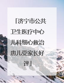济宁市公共卫生医疗中心儿科细心救治患儿受家长好评