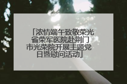 浓情端午致敬荣光 省荣军医院赴荆门市光荣院开展主题党日暨慰问活动