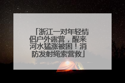 浙江一对年轻情侣户外露营，醒来河水猛涨被困！消防发射绳索营救