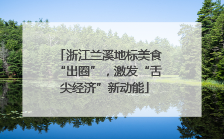 浙江兰溪地标美食“出圈”，激发“舌尖经济”新动能